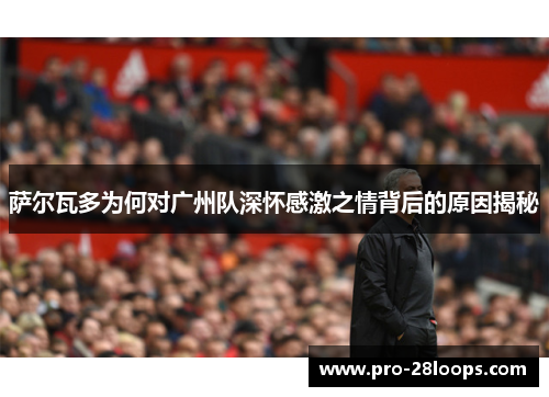 萨尔瓦多为何对广州队深怀感激之情背后的原因揭秘