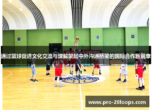 通过篮球促进文化交流与理解架起中外沟通桥梁的国际合作新篇章
