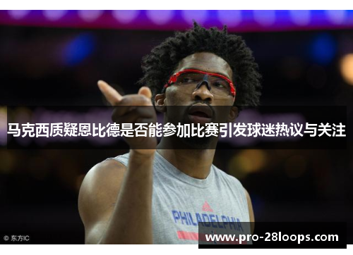 马克西质疑恩比德是否能参加比赛引发球迷热议与关注 马克西质疑恩比德是否能参加比赛引发球迷热议与关注