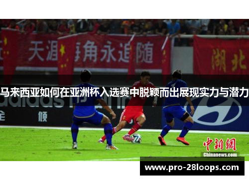 马来西亚如何在亚洲杯入选赛中脱颖而出展现实力与潜力 马来西亚如何在亚洲杯入选赛中脱颖而出展现实力与潜力