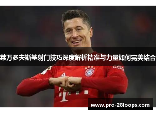 莱万多夫斯基射门技巧深度解析精准与力量如何完美结合
