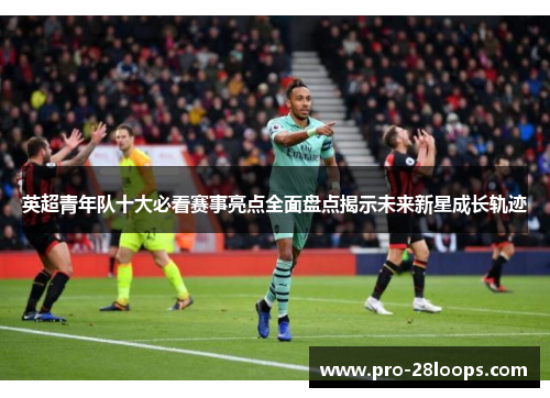 英超青年队十大必看赛事亮点全面盘点揭示未来新星成长轨迹 英超青年队十大必看赛事亮点全面盘点揭示未来新星成长轨迹