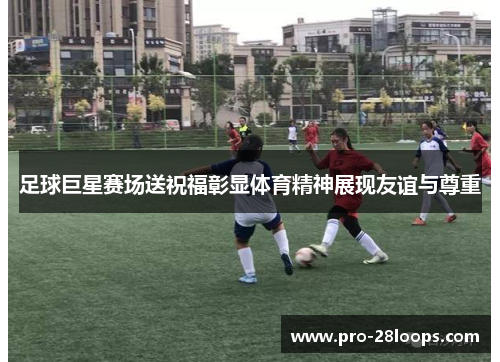 足球巨星赛场送祝福彰显体育精神展现友谊与尊重 足球巨星赛场送祝福彰显体育精神展现友谊与尊重