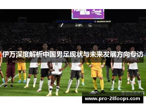 伊万深度解析中国男足现状与未来发展方向专访