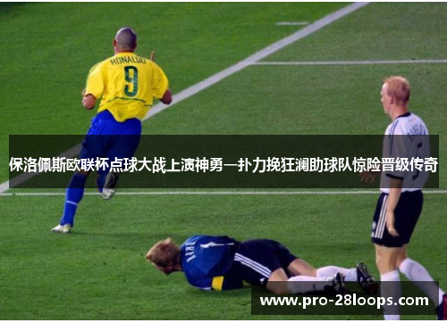 保洛佩斯欧联杯点球大战上演神勇一扑力挽狂澜助球队惊险晋级传奇
