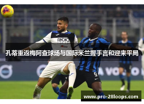 孔蒂重返梅阿查球场与国际米兰握手言和迎来平局