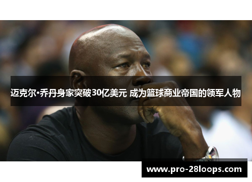 迈克尔·乔丹身家突破30亿美元 成为篮球商业帝国的领军人物