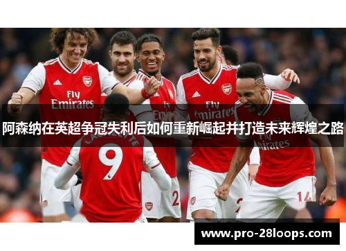 阿森纳在英超争冠失利后如何重新崛起并打造未来辉煌之路