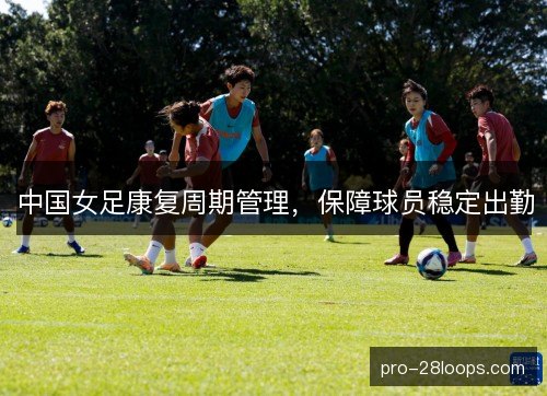中国女足康复周期管理,保障球员稳定出勤 中国女足康复周期管理,保障球员稳定出勤